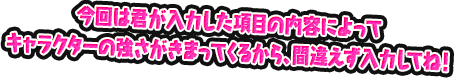 今回は君が入力した項目の内容によってキャラクターの強さがきまってくるから、間違えず入力してね！