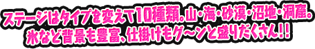ステージはタイプを変えて10種類。山・海・砂漠・沼地・洞窟。氷など背景も豊富、仕掛けもグ～ンと盛りだくさん！！