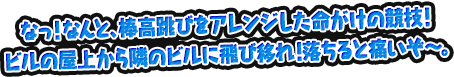 なっ！なんと、棒高跳びをアレンジした命がけの競技！ビルの屋上から隣のビルに飛び移れ！落ちると痛いぞ～。