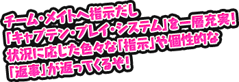 チーム・メイトへ指示だし「キャプテン・プレイ・システム」を一層充実！状況に応じた色々な「指示」や個性的な「返事」が返ってくるぞ！