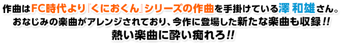 作曲はFC時代より『くにおくん』シリーズの作曲を手掛けている澤 和雄さん。おなじみの楽曲がアレンジされており、今作に登場した新たな楽曲も収録！！熱い楽曲に酔い痴れろ!!