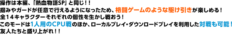 操作は本編、「熱血物語SP」と同じ！！掴みやガードが任意で行えるようになったため、格闘ゲームのような駆け引きが楽しめる！全１４キャラクターそれぞれの個性を生かし戦おう！このモードは1人用のCPU戦のほか、ローカルプレイ・ダウンロードプレイを利用した対戦も可能！友人たちと盛り上がれ！！