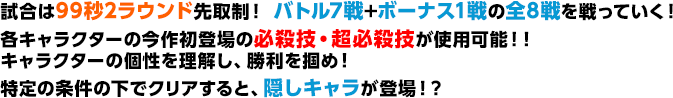 試合は99秒2ラウンド先取制！ バトル7戦+ボーナス1戦の全8戦を戦っていく！各キャラクターの今作初登場の必殺技・超必殺技が使用可能！！キャラクターの個性を理解し、勝利を掴め！特定の条件の下でクリアすると、隠しキャラが登場！？