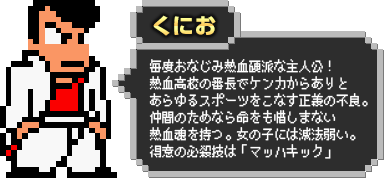 くにお：毎度おなじみ熱血硬派な主人公！熱血高校の番長でケンカからありとあらゆるスポーツをこなす正義の不良。仲間のためなら命をも惜しまない熱血魂を持つ。女の子には滅法弱い。得意の必殺技は「マッハキック」