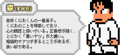 姿（すがた）：自称くにおくんの一番弟子。くにおのことを尊敬しており、心の師匠と仰いでいる。正義感が強く、とにかく「悪いヤツ」が大嫌い。短絡的でアツすぎるところがあるが、良い奴である。