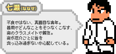 七瀬（ななせ）：不良ではない、真面目な青年。器用でどんなこともそつなくこなす、姿のクラスメイトで親友。姿が厄介ごとに首を突っ込み過ぎないか心配している。