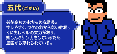 五代（ごだい）：谷花高校のおちゃめな番長。キレやすく、ワケのわからない性格。くにおレベルの実力があり、楽しんでケンカをしているため周囲から恐れられている。