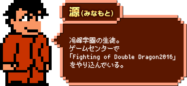 源（みなもと）：冷峰学園の生徒。ゲームセンターで「Fighting of Double Dragon2016」をやり込んでいる。