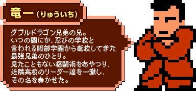 竜一（りゅういち）：ダブルドラゴン兄弟の兄。いつの間にか、忍びの学校と言われる服部学園から転校してきた最強兄弟のひとり。見たこともない格闘術をあやつり、近隣高校のリーダー達を一蹴し、その名を轟かせた。