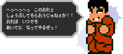 へっへっへっ　このおれとしょうぶしてもらおうじゃねぇか！！おれは　いつでも　あいてに　なってやるぜっ！