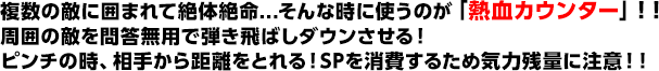 複数の敵に囲まれて絶体絶命...そんな時に使うのが「熱血カウンター」！！周囲の敵を問答無用で弾き飛ばしダウンさせる！ピンチの時、相手から距離をとれる！SPを消費するため気力残量に注意！！