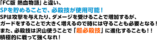 「FC版 熱血物語」と違い、SPを貯めることで、必殺技が使用可能！SPは攻撃を与えたり、ダメージを受けることで増加するが、ガードをすることで大きく増えるので時には守ることも必要となる！また、必殺技は沢山使うことで「超必殺技」に進化することも！！積極的に戦って強くなれ！