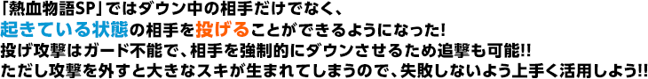 「熱血物語SP」ではダウン中の相手だけでなく、起きている状態の相手を投げることができるようになった！投げ攻撃はガード不能で、相手を強制的にダウンさせるため追撃も可能！！ただし攻撃を外すと大きなスキが生まれてしまうので、失敗しないよう上手く活用しよう！！