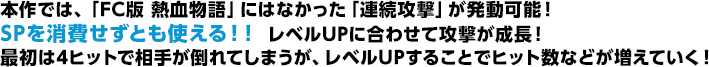 本作では、「FC版 熱血物語」にはなかった「連続攻撃」が発動可能！SPを消費せずとも使える！！ レベルUPに合わせて攻撃が成長！最初は4ヒットで相手が倒れてしまうが、レベルUPすることでヒット数などが増えていく！