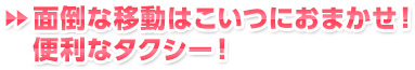 ▶▶面倒な移動はこいつにおまかせ！ 便利なタクシー！