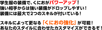 学生服の装備で、くにおがパワーアップ！強い相手からは強い装備がドロップしやすい！装備には最大で2つのスキルが付いている！スキルによって更なる「くにおの強化」が可能！あなたのスタイルに合わせたカスタマイズができるぞ！