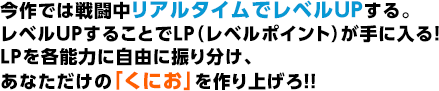 今作では戦闘中リアルタイムでレベルUPする。レベルUPすることでLP（レベルポイント）が手に入る！LPを各能力に自由に振り分け、あなただけの「くにお」を作り上げろ！！