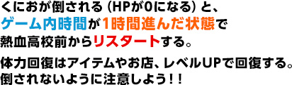 くにおが倒される（HPが0になる）と、ゲーム内時間が1時間進んだ状態で熱血高校前からリスタートする。体力回復はアイテムやお店、レベルUPで回復する。倒されないように注意しよう！！