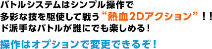 バトルシステムはシンプル操作で多彩な技を駆使して戦う“熱血2Dアクション”！！ド派手なバトルが誰にでも楽しめる！操作はオプションで変更できるぞ！