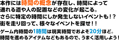 本作には時間の概念が存在し、時間によって通れる道や人の配置などの変化が起こる。さらに特定の時間にしか発生しないイベントも！？街を走り回って様々なイベントを探せ！！