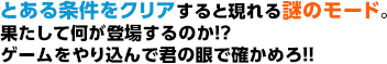 とある条件をクリアすると現れる謎のモード。果たして何が登場するのか！？ゲームをやり込んで君の眼で確かめろ！！