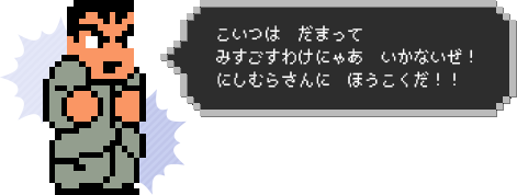 こいつは　だまって
みすごすわけにゃあ　いかないぜ！　にしむらさんに　ほうこくだ！！