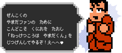 ぜんこくの　やまだファンの　ために　こんどこそ　くにおを　たおし　「ねっけつこうは　やまだくん」を　じつげんしてやるぞ！えへへ♥