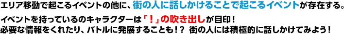 エリア移動で起こるイベントの他に、街の人に話しかけることで起こるイベントが存在する。イベントを持っているのキャラクターは「！」の吹き出しが目印！必要な情報をくれたり、バトルに発展することも！？ 街の人には積極的に話しかけてみよう！