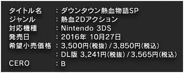 タイトル名：ダウンタウン熱血物語SP ジャンル：熱血2Dアクション 対応機種：Nintendo 3DS 発売日：2016年10月27日 希望小売価格：パッケージ 3,780円（税込） ダウンロード版 3,500円（税込） CERO：B