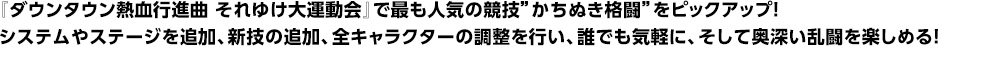 『ダウンタウン熱血行進曲 それゆけ大運動会』で最も人気の競技”かちぬき格闘”をピックアップ！<br>
  システムやステージを追加、新技の追加、全キャラクターの調整を行い、誰でも気軽に、そして奥深い乱闘を楽しめる！