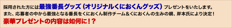 採用された方には最強番長グッズ（オリジナルくにおくんグッズ）プレゼントをいたします。また、応募者の中から最強となる番長をくにおくん制作チーム＆くにおくんの生みの親、岸本氏により決定！豪華プレゼントの内容は如何に！？