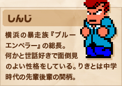 しんじ 横浜の暴走族『ブルーエンペラー』の総長。何かと世話好きで面倒見のよい性格をしている。りきとは中学時代の先輩後輩の間柄。