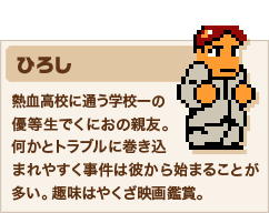 ひろし 熱血高校に通う学校一の優等生でくにおの親友。何かとトラブルに巻き込まれやすく事件は彼から始まることが多い。趣味はやくざ映画鑑賞。