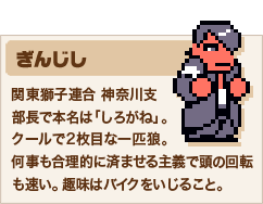 ぎんじし 関東獅子連合 神奈川支部長で本名は「しろがね」。クールで2枚目な一匹狼。何事も合理的に済ませる主義で頭の回転も速い。趣味はバイクをいじること。