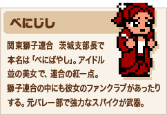 べにじし 関東獅子連合  茨城支部長で本名は「べにばやし」。アイドル並の美女で、連合の紅一点。獅子連合の中にも彼女のファンクラブがあったりする。元バレー部で強力なスパイクが武器。