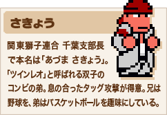 さきょう 関東獅子連合 千葉支部長で本名は「あづま さきょう」。「ツインレオ」と呼ばれる双子のコンビの弟。息の合ったタッグ攻撃が得意。兄は野球を、弟はバスケットボールを趣味にしている。1