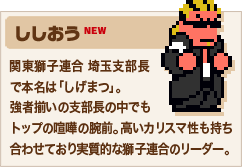 ししおう NEW 関東獅子連合 埼玉支部長で本名は「しげまつ」。強者揃いの支部長の中でもトップの喧嘩の腕前。高いカリスマ性も持ち合わせており実質的な獅子連合のリーダー。