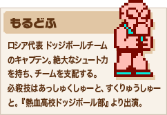 もるどふ ロシア代表 ドッジボールチームのキャプテン。絶大なシュート力を持ち、チームを支配する。必殺技はあっしゅくしゅーと、すくりゅうしゅーと。『熱血高校ドッジボール部』より出演。
