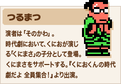 つるまつ NEW 演者は「そのかわ」。時代劇において、くにおが演じる「くにまさ」の子分として登場。くにまさをサポートする。『くにおくんの時代劇だよ 全員集合！』より出演。