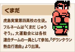 くまだ 虎島実業第四高校の生徒。フルネームは「くまだ じゅうぞう」。大運動会には各校連合チームの一員として参加。『ダウンタウン熱血行進曲』より出演。