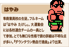 はやみ 隼商業高校の生徒。フルネームは「はやみ たけし」。大運動会には各校連合チームの一員として参加。とても無口な性格で彼の詳細は不明な点が多い。『ダウンタウン熱血行進曲』より出演。