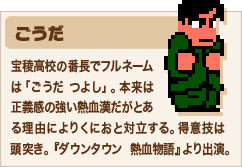 ごうだ 宝稜高校の番長でフルネームは「ごうだ つよし」。本来は正義感の強い熱血漢だがとある理由によりくにおと対立する。得意技は頭突き。『ダウンタウン 熱血物語』より出演。