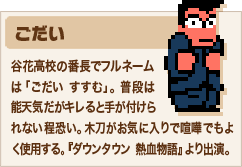 ごだい 谷花高校の番長でフルネームは「ごだい すすむ」。普段は能天気だがキレると手が付けられない程恐い。木刀がお気に入りで喧嘩でもよく使用する。『ダウンタウン熱血物語』より出演。