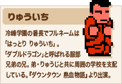 りゅういち 冷峰学園の番長でフルネームは「はっとり りゅういち」。「ダブルドラゴン」と呼ばれる服部兄弟の兄。弟・りゅうじと共に周囲の学校を支配している。『ダウンタウン 熱血物語』より出演。