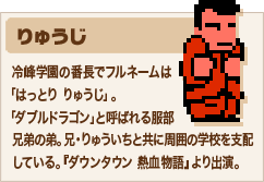 りゅうじ 冷峰学園の番長でフルネームは「はっとり りゅうじ」。「ダブルドラゴン」と呼ばれる服部兄弟の弟。兄・りゅういちと共に周囲の学校を支配している。『ダウンタウン 熱血物語』より出演。