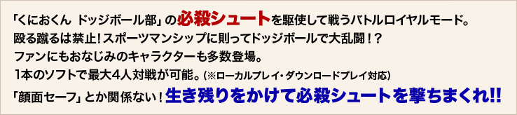 「くにおくん ドッジボール部」の必殺シュートを駆使して戦うバトルロイヤルモード。  殴る蹴るは禁止！スポーツマンシップに則ってドッジボールで大乱闘！？  ファンにもおなじみのキャラクターも多数登場。  1本のソフトで最大4人対戦が可能。(※ローカルプレイ・ダウンロードプレイ対応)「顔面セーフ」とか関係ない！生き残りをかけて必殺シュートを撃ちまくれ!!