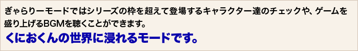 ぎゃらりーモードではシリーズの枠を超えて登場するキャラクター達のチェックや、ゲームを盛り上げるBGMを聴くことができます。くにおくんの世界に浸れるモードです。