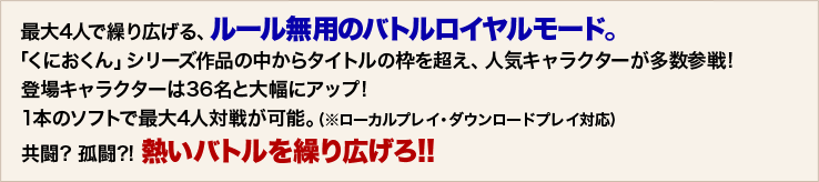 最大4人で繰り広げる、ルール無用のバトルロイヤルモード。「くにおくん」シリーズ作品の中からタイトルの枠を超え、人気キャラクターが多数参戦!  登場キャラクターは36名と大幅にアップ!   1本のソフトで最大4人対戦が可能。(※ローカルプレイ・ダウンロードプレイ対応)  共闘? 孤闘?! 熱いバトルを繰り広げろ!!