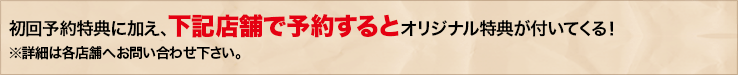 初回予約特典に加え、下記店舗で予約するとオリジナル特典が付いてくる！※詳細は各店舗へお問い合わせ下さい。