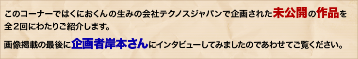 このコーナーではくにおくんの生みの会社テクノスジャパンで企画された未公開の作品を全２回にわたりご紹介します。画像掲載の最後に企画者岸本さんにインタビューしてみましたのであわせてご覧ください。